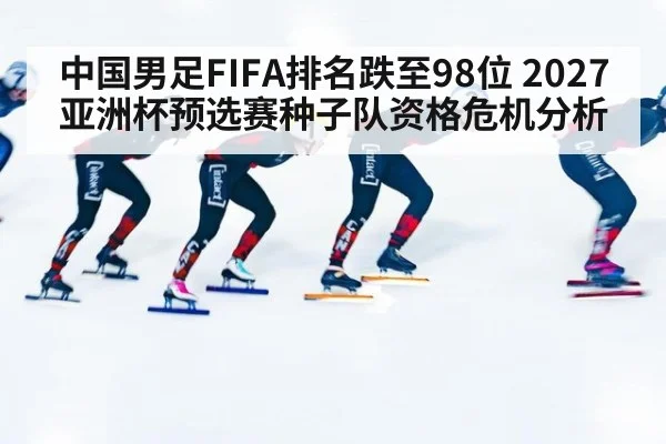 中国男足FIFA排名跌至98位 2027亚洲杯预选赛种子队资格危机分析