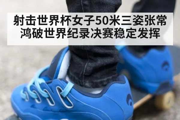 射击世界杯女子50米三姿张常鸿破世界纪录决赛稳定发挥
