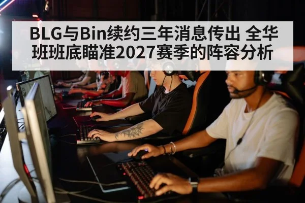 BLG与Bin续约三年消息传出 全华班班底瞄准2027赛季的阵容分析