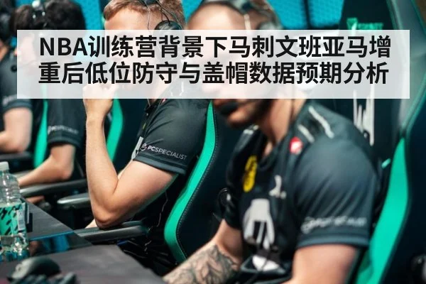 NBA训练营背景下马刺文班亚马增重后低位防守与盖帽数据预期分析