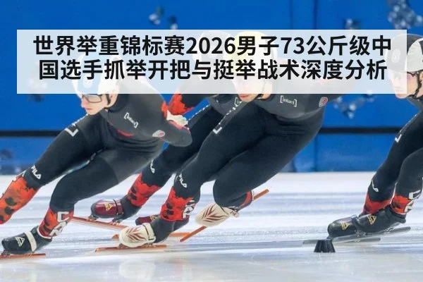 世界举重锦标赛2026男子73公斤级中国选手抓举开把与挺举战术深度分析