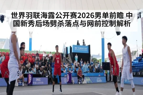世界羽联海露公开赛2026男单前瞻 中国新秀后场劈杀落点与网前控制解析